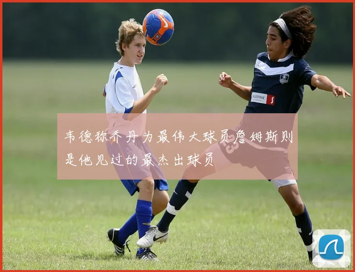 韦德称乔丹为最伟大球员詹姆斯则是他见过的最杰出球员