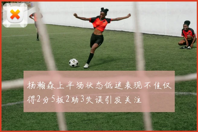 杨瀚森上半场状态低迷表现不佳仅得2分5板2助3失误引发关注