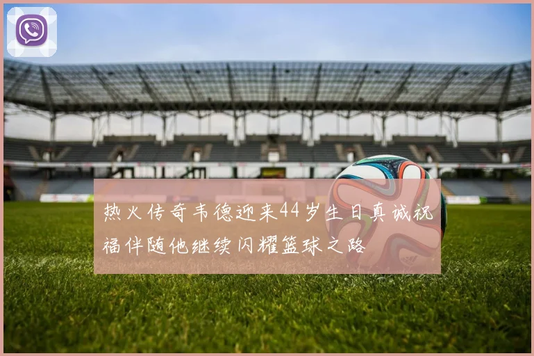 热火传奇韦德迎来44岁生日真诚祝福伴随他继续闪耀篮球之路