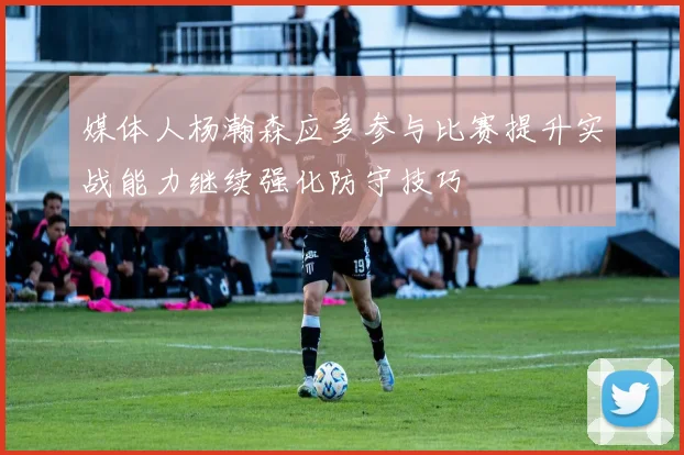 媒体人杨瀚森应多参与比赛提升实战能力继续强化防守技巧