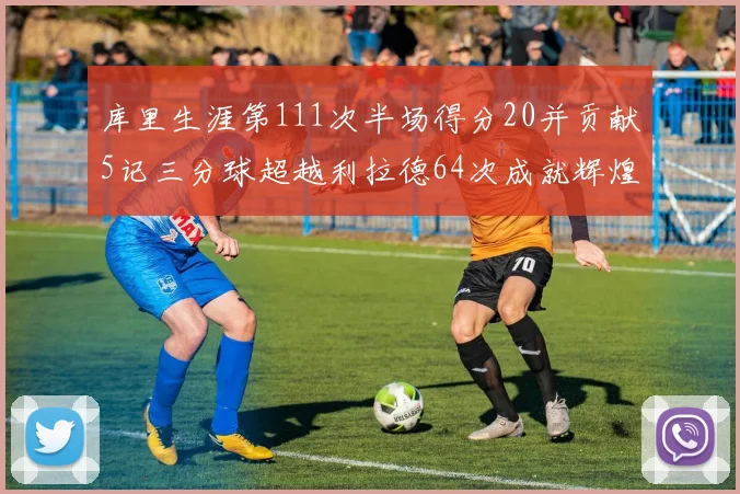 库里生涯第111次半场得分20并贡献5记三分球超越利拉德64次成就辉煌