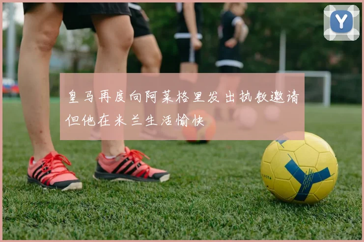 皇马再度向阿莱格里发出执教邀请但他在米兰生活愉快