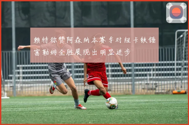 赖特称赞阿森纳本赛季对纽卡铁锤富勒姆全胜展现出明显进步