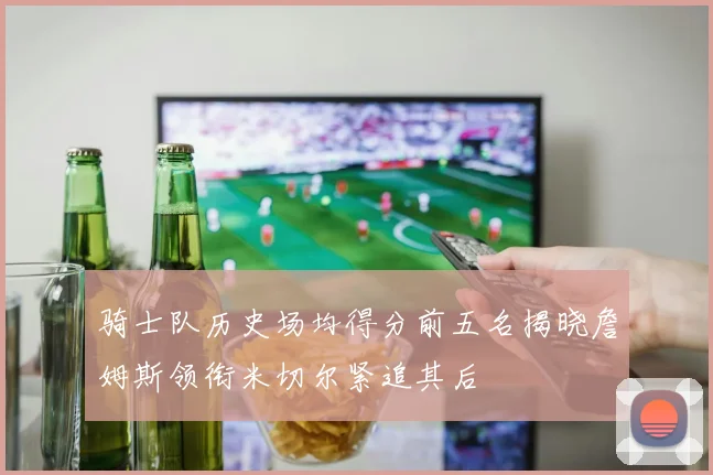 骑士队历史场均得分前五名揭晓詹姆斯领衔米切尔紧追其后