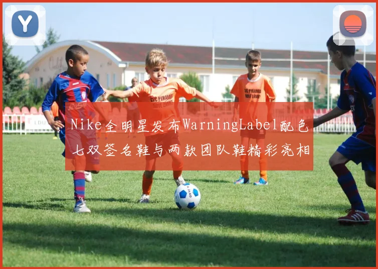 Nike全明星发布WarningLabel配色七双签名鞋与两款团队鞋精彩亮相