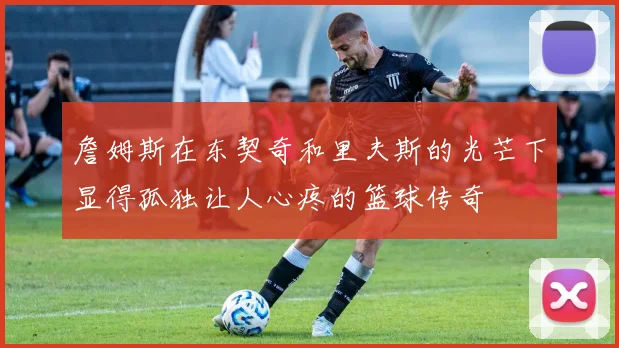 詹姆斯在东契奇和里夫斯的光芒下显得孤独让人心疼的篮球传奇