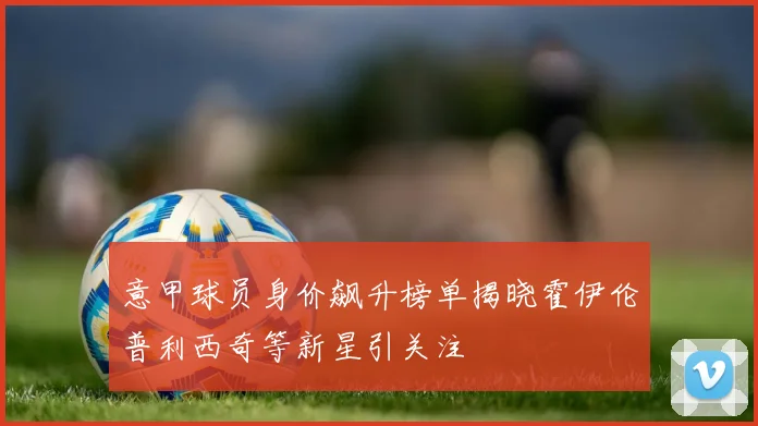 意甲球员身价飙升榜单揭晓霍伊伦普利西奇等新星引关注