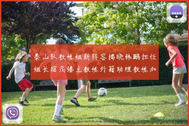泰山队教练组新阵容揭晓韩鹏担任组长宿茂臻主教练外籍助理教练加盟