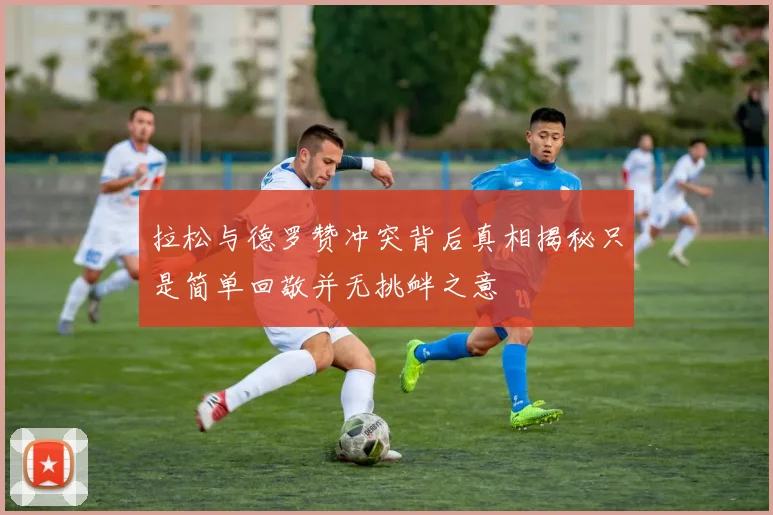 拉松与德罗赞冲突背后真相揭秘只是简单回敬并无挑衅之意