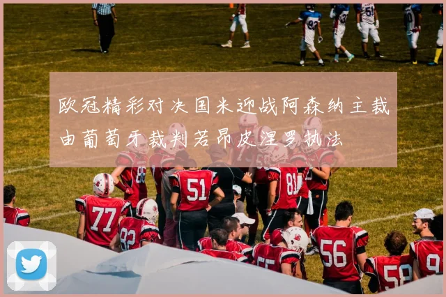 欧冠精彩对决国米迎战阿森纳主裁由葡萄牙裁判若昂皮涅罗执法