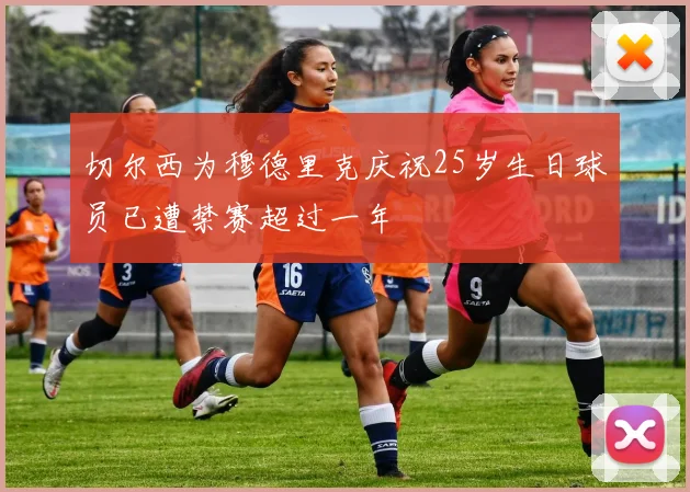 切尔西为穆德里克庆祝25岁生日球员已遭禁赛超过一年