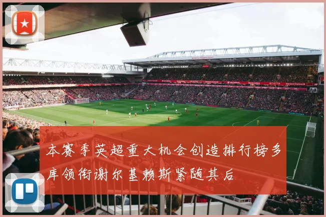 本赛季英超重大机会创造排行榜多库领衔谢尔基赖斯紧随其后