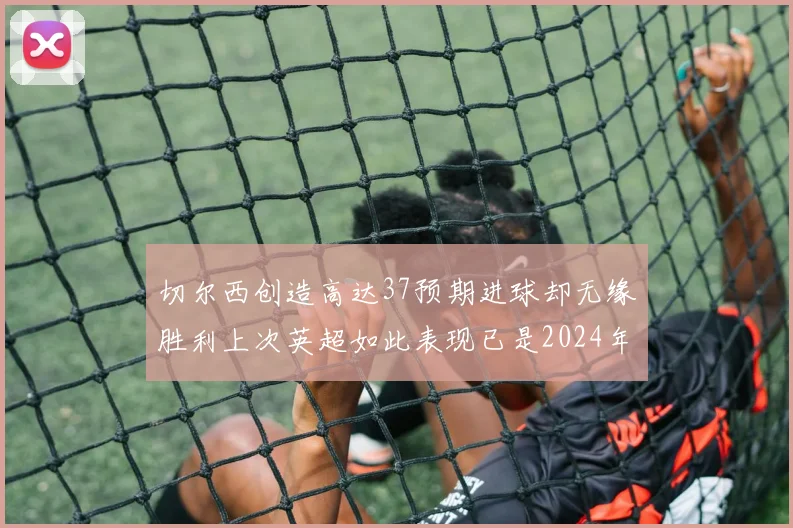 切尔西创造高达37预期进球却无缘胜利上次英超如此表现已是2024年3月