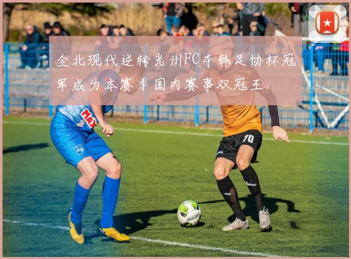 全北现代逆转光州FC夺韩足协杯冠军成为本赛季国内赛事双冠王