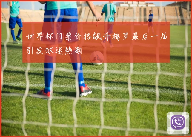 世界杯门票价格飙升梅罗最后一届引发球迷热潮
