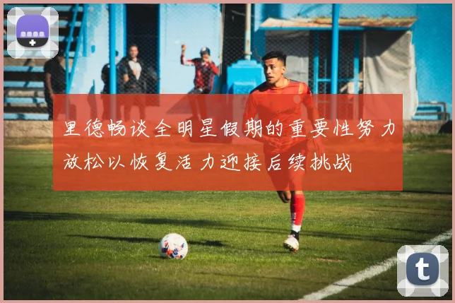 里德畅谈全明星假期的重要性努力放松以恢复活力迎接后续挑战