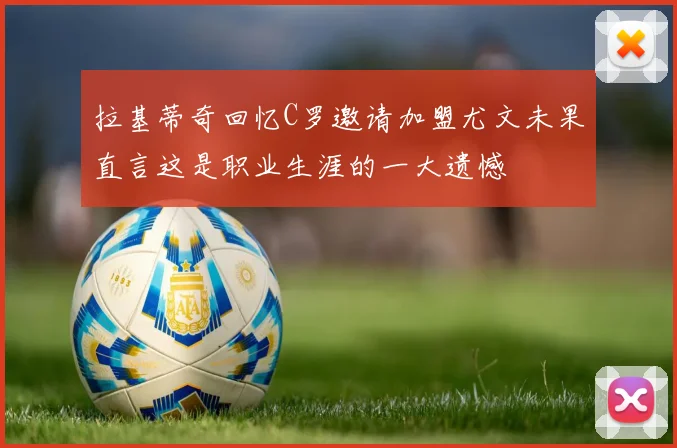 拉基蒂奇回忆C罗邀请加盟尤文未果直言这是职业生涯的一大遗憾