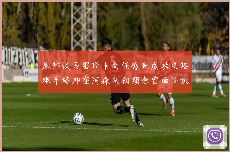 瓜帅谈马雷斯卡离任感慨成功之路艰辛塔帅在阿森纳初期也曾面临挑战