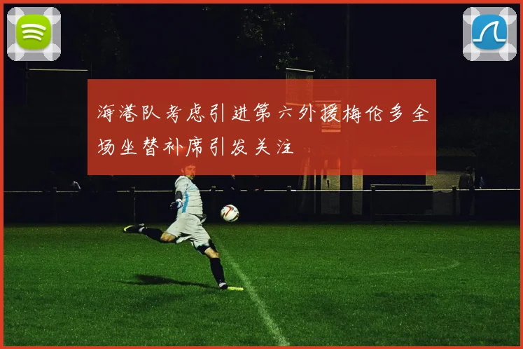 海港队考虑引进第六外援梅伦多全场坐替补席引发关注