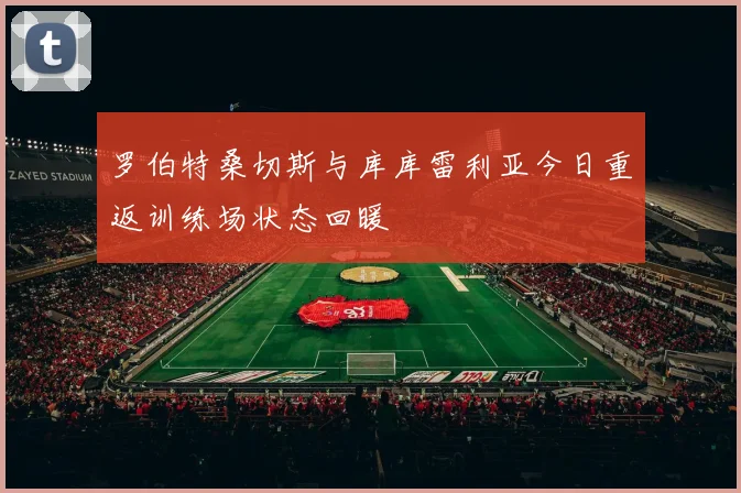 罗伯特桑切斯与库库雷利亚今日重返训练场状态回暖