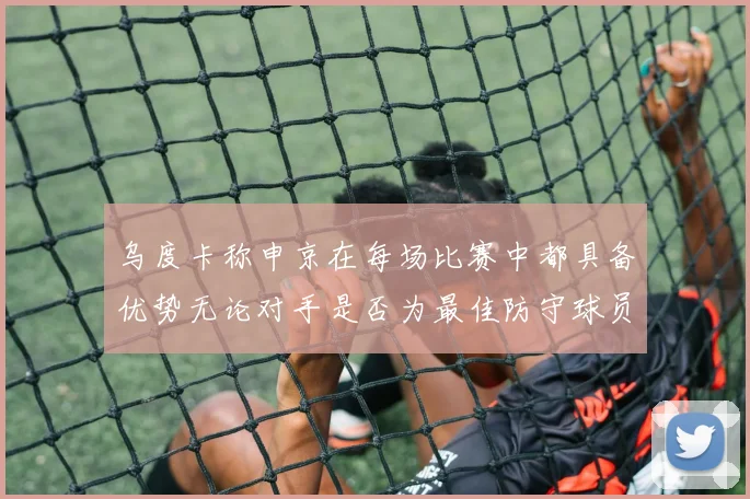 乌度卡称申京在每场比赛中都具备优势无论对手是否为最佳防守球员