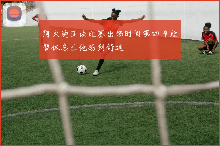 阿夫迪亚谈比赛出场时间第四节短暂休息让他感到舒适