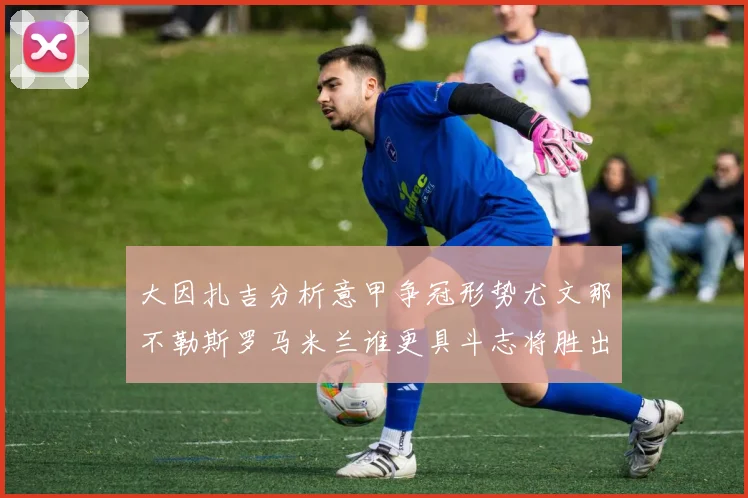 大因扎吉分析意甲争冠形势尤文那不勒斯罗马米兰谁更具斗志将胜出