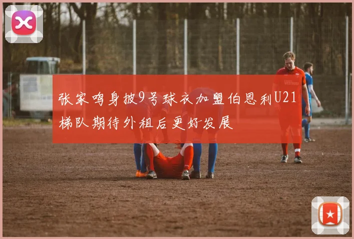 张家鸣身披9号球衣加盟伯恩利U21梯队期待外租后更好发展