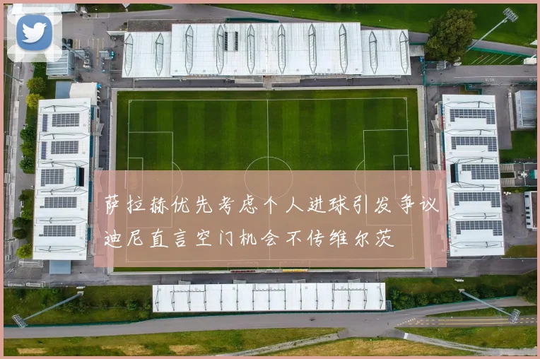 萨拉赫优先考虑个人进球引发争议迪尼直言空门机会不传维尔茨
