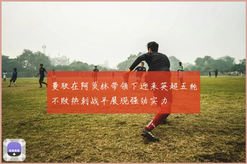 曼联在阿莫林带领下迎来英超五轮不败热刺战平展现强劲实力