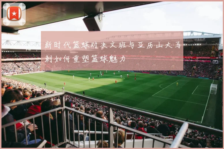 新时代篮球对决文班与亚历山大马刺如何重塑篮球魅力