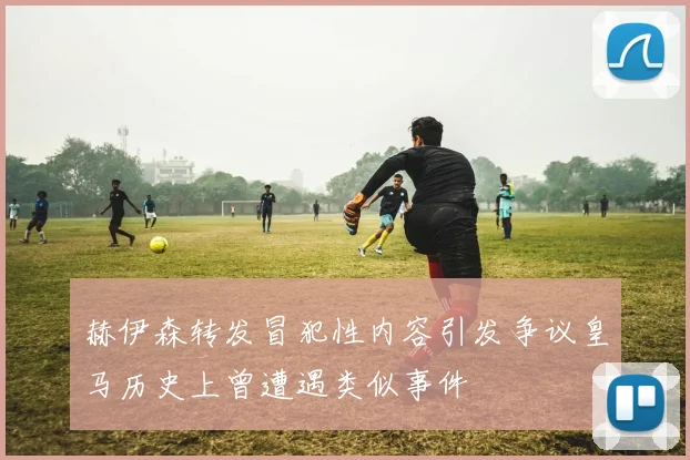 赫伊森转发冒犯性内容引发争议皇马历史上曾遭遇类似事件