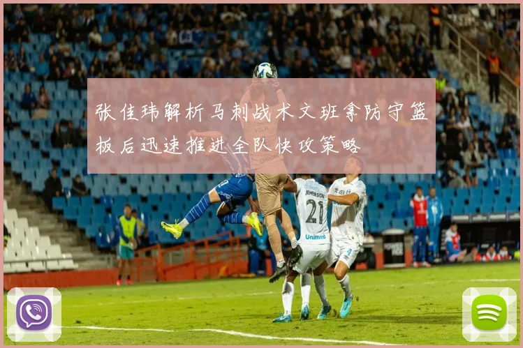 张佳玮解析马刺战术文班拿防守篮板后迅速推进全队快攻策略