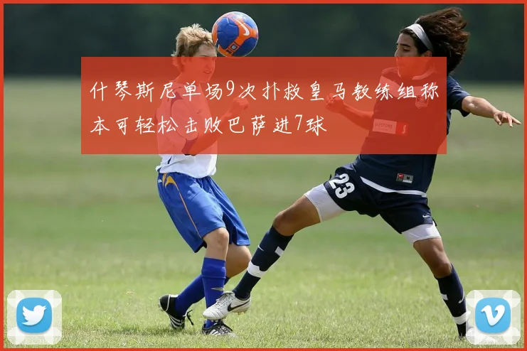 什琴斯尼单场9次扑救皇马教练组称本可轻松击败巴萨进7球