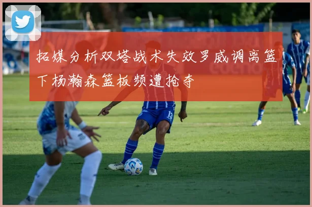 拓媒分析双塔战术失效罗威调离篮下杨瀚森篮板频遭抢夺