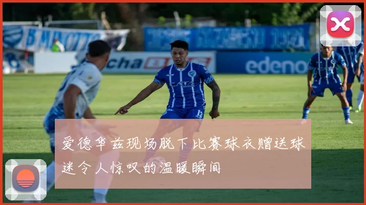 爱德华兹现场脱下比赛球衣赠送球迷令人惊叹的温暖瞬间