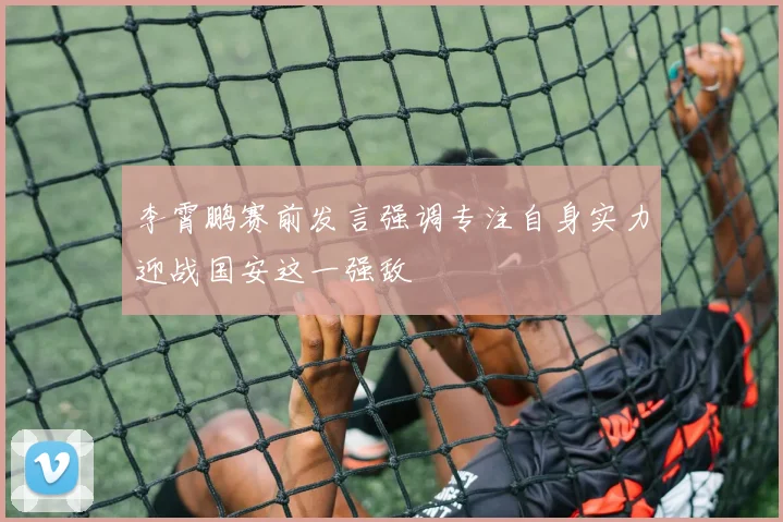 李霄鹏赛前发言强调专注自身实力迎战国安这一强敌