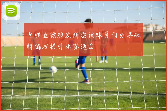 普理查德短发新尝试球员们分享独特偏方提升比赛速度