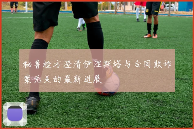 秘鲁检方澄清伊涅斯塔与合同欺诈案无关的最新进展